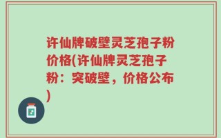许仙牌破壁灵芝孢子粉价格(许仙牌灵芝孢子粉：突破壁，价格公布)