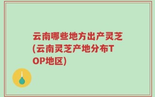 云南哪些地方出产灵芝(云南灵芝产地分布TOP地区)