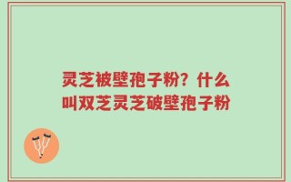 灵芝被壁孢子粉？什么叫双芝灵芝破壁孢子粉