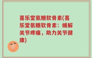 喜乐堂氨糖软骨素(喜乐堂氨糖软骨素：缓解关节疼痛，助力关节健康)