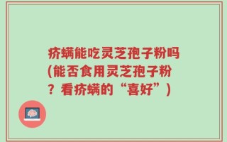 疥螨能吃灵芝孢子粉吗(能否食用灵芝孢子粉？看疥螨的“喜好”)