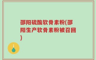 邵阳硫酸软骨素粉(邵阳生产软骨素粉被召回)