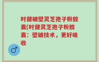 时健破壁灵芝孢子粉胶囊(时健灵芝孢子粉胶囊：壁破技术，更好吸收