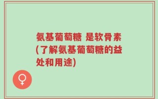 氨基葡萄糖 是软骨素(了解氨基葡萄糖的益处和用途)