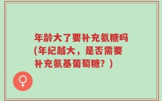 年龄大了要补充氨糖吗(年纪越大，是否需要补充氨基葡萄糖？)