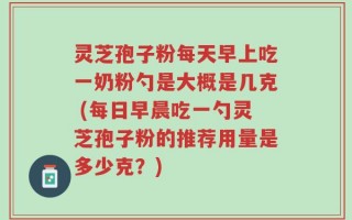 灵芝孢子粉每天早上吃一奶粉勺是大概是几克 (每日早晨吃一勺灵芝孢子粉的推荐用量是多少克？)