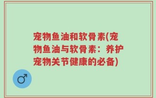 宠物鱼油和软骨素(宠物鱼油与软骨素：养护宠物关节健康的必备)