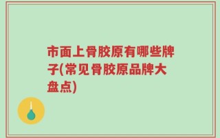 市面上骨胶原有哪些牌子(常见骨胶原品牌大盘点)