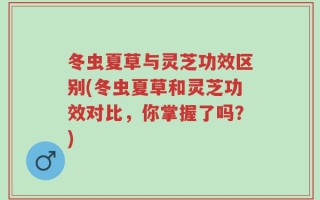 冬虫夏草与灵芝功效区别(冬虫夏草和灵芝功效对比，你掌握了吗？)