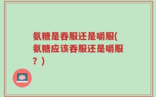 氨糖是吞服还是嚼服(氨糖应该吞服还是嚼服？)