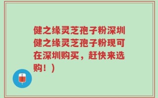 健之缘灵芝孢子粉深圳健之缘灵芝孢子粉现可在深圳购买，赶快来选购！)