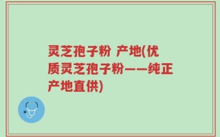 灵芝孢子粉 产地(优质灵芝孢子粉——纯正产地直供)