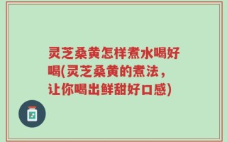 灵芝桑黄怎样煮水喝好喝(灵芝桑黄的煮法，让你喝出鲜甜好口感)