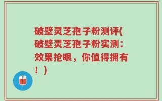 破壁灵芝孢子粉测评(破壁灵芝孢子粉实测：效果抢眼，你值得拥有！)
