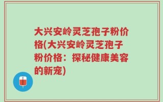 大兴安岭灵芝孢子粉价格(大兴安岭灵芝孢子粉价格：探秘健康美容的新宠)