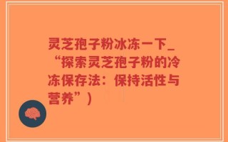 灵芝孢子粉冰冻一下_“探索灵芝孢子粉的冷冻保存法：保持活性与营养”)