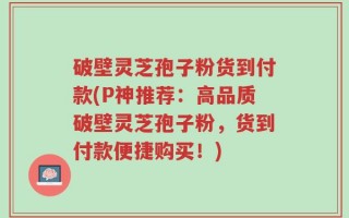破壁灵芝孢子粉货到付款(P神推荐：高品质破壁灵芝孢子粉，货到付款便捷购买！)