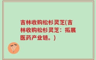 吉林收购松杉灵芝(吉林收购松杉灵芝：拓展医药产业链。)