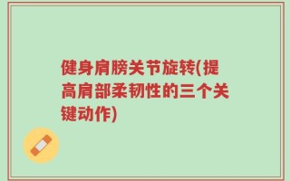 健身肩膀关节旋转(提高肩部柔韧性的三个关键动作)