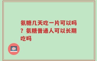 氨糖几天吃一片可以吗？氨糖普通人可以长期吃吗