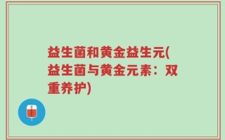益生菌和黄金益生元(益生菌与黄金元素：双重养护)