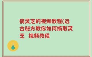 摘灵芝的视频教程(远古秘方教你如何摘取灵芝  视频教程