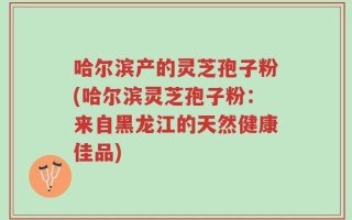 哈尔滨产的灵芝孢子粉(哈尔滨灵芝孢子粉：来自黑龙江的天然健康佳品)
