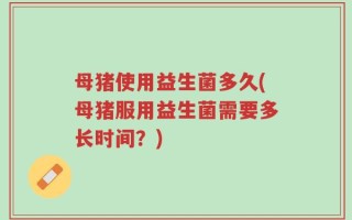 母猪使用益生菌多久(母猪服用益生菌需要多长时间？)