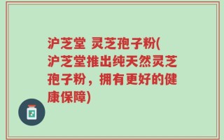 沪芝堂 灵芝孢子粉(沪芝堂推出纯天然灵芝孢子粉，拥有更好的健康保障)