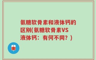 氨糖软骨素和液体钙的区别(氨糖软骨素VS液体钙：有何不同？)