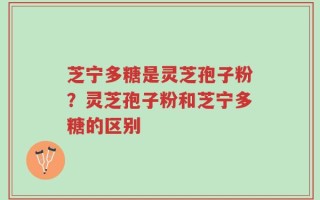 芝宁多糖是灵芝孢子粉？灵芝孢子粉和芝宁多糖的区别