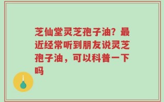 芝仙堂灵芝孢子油？最近经常听到朋友说灵芝孢子油，可以科普一下吗