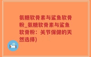 氨糖软骨素与鲨鱼软骨粉_氨糖软骨素与鲨鱼软骨粉：关节保健的天然选择)