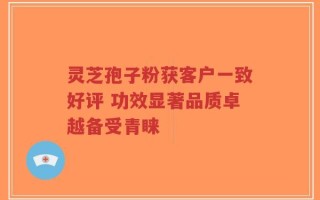 灵芝孢子粉获客户一致好评 功效显著品质卓越备受青睐