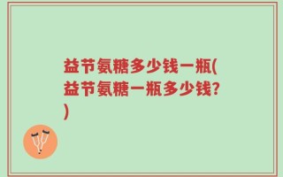 益节氨糖多少钱一瓶(益节氨糖一瓶多少钱？)