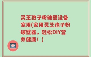 灵芝孢子粉破壁设备 家用(家用灵芝孢子粉破壁器，轻松DIY营养健康！)