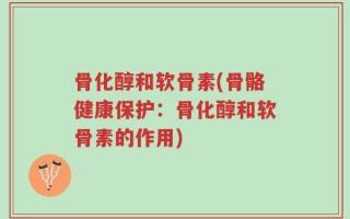 骨化醇和软骨素(骨骼健康保护：骨化醇和软骨素的作用)