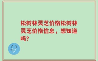 松树林灵芝价格松树林灵芝价格信息，想知道吗？