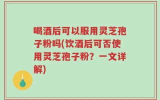 喝酒后可以服用灵芝孢子粉吗(饮酒后可否使用灵芝孢子粉？一文详解)
