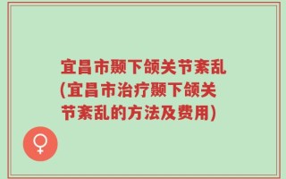 宜昌市颞下颌关节紊乱(宜昌市治疗颞下颌关节紊乱的方法及费用)