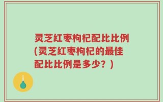 灵芝红枣枸杞配比比例(灵芝红枣枸杞的最佳配比比例是多少？)
