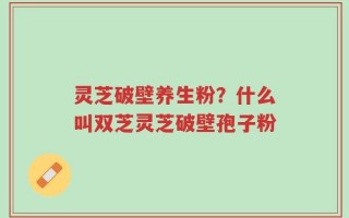 灵芝破壁养生粉？什么叫双芝灵芝破壁孢子粉