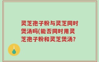 灵芝孢子粉与灵芝同时煲汤吗(能否同时用灵芝孢子粉和灵芝煲汤？