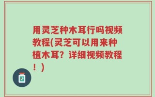 用灵芝种木耳行吗视频教程(灵芝可以用来种植木耳？详细视频教程！)