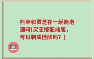 熊胆和灵芝在一起能泡酒吗(灵芝搭配熊胆，可以制成佳酿吗？)