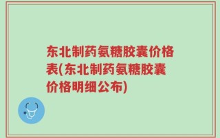 东北制药氨糖胶囊价格表(东北制药氨糖胶囊价格明细公布)