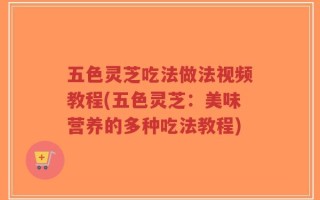 五色灵芝吃法做法视频教程(五色灵芝：美味营养的多种吃法教程)