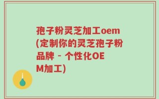 孢子粉灵芝加工oem(定制你的灵芝孢子粉品牌 - 个性化OEM加工)