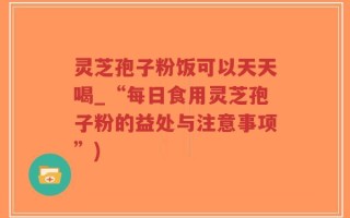 灵芝孢子粉饭可以天天喝_“每日食用灵芝孢子粉的益处与注意事项”)