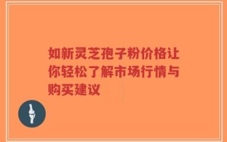 如新灵芝孢子粉价格让你轻松了解市场行情与购买建议